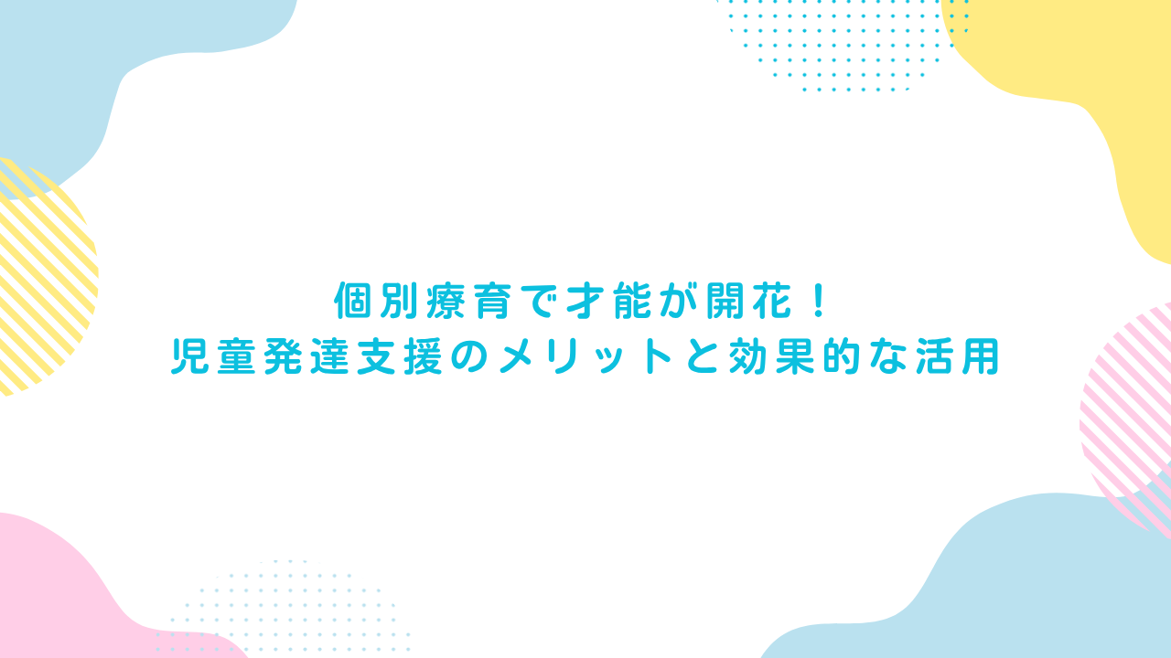 個別療育で才能が開花！児童発達支援のメリットと効果的な活用